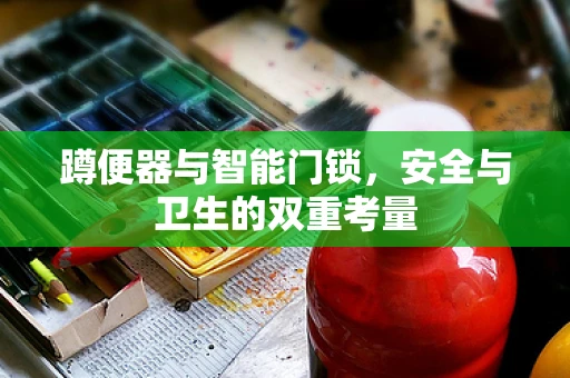 蹲便器与智能门锁，安全与卫生的双重考量