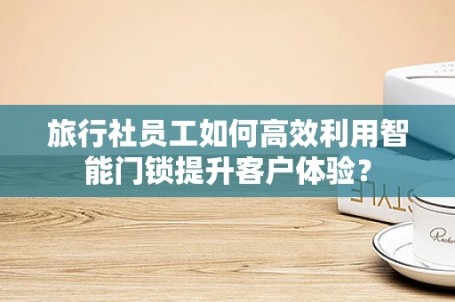 旅行社员工如何高效利用智能门锁提升客户体验？