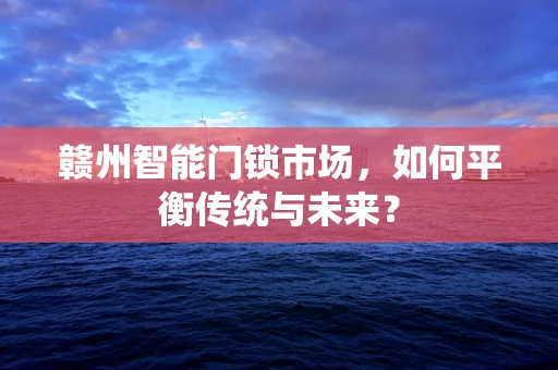 赣州智能门锁市场，如何平衡传统与未来？