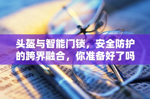 头盔与智能门锁，安全防护的跨界融合，你准备好了吗？