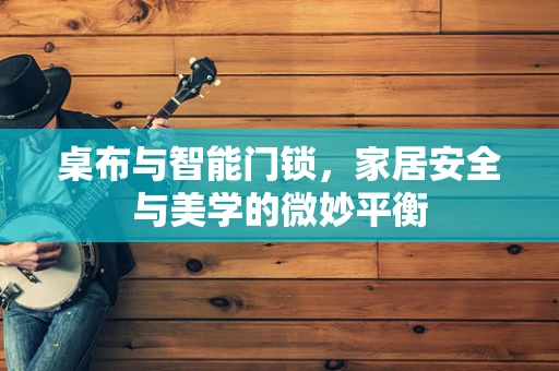 桌布与智能门锁，家居安全与美学的微妙平衡