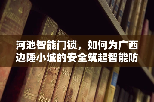 河池智能门锁，如何为广西边陲小城的安全筑起智能防线？