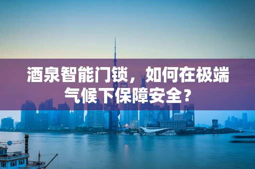 酒泉智能门锁，如何在极端气候下保障安全？