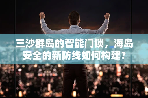 三沙群岛的智能门锁，海岛安全的新防线如何构建？