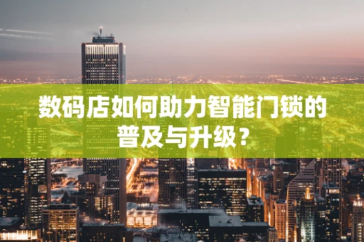 数码店如何助力智能门锁的普及与升级？