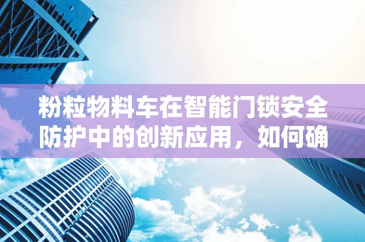 粉粒物料车在智能门锁安全防护中的创新应用，如何确保安全无虞？