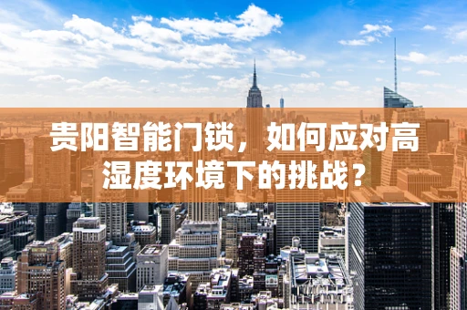 贵阳智能门锁，如何应对高湿度环境下的挑战？