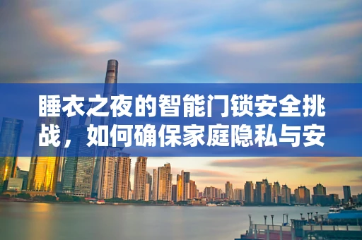 睡衣之夜的智能门锁安全挑战，如何确保家庭隐私与安全并重？