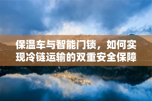 保温车与智能门锁，如何实现冷链运输的双重安全保障？