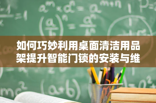 如何巧妙利用桌面清洁用品架提升智能门锁的安装与维护体验？