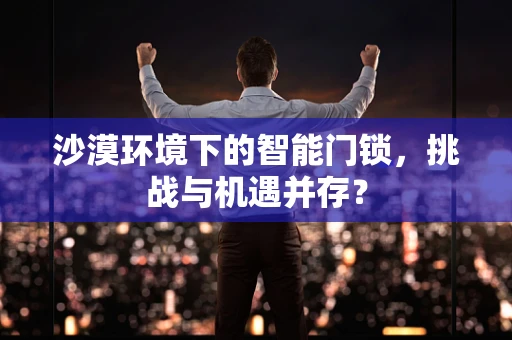 沙漠环境下的智能门锁，挑战与机遇并存？