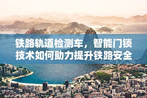 铁路轨道检测车，智能门锁技术如何助力提升铁路安全？