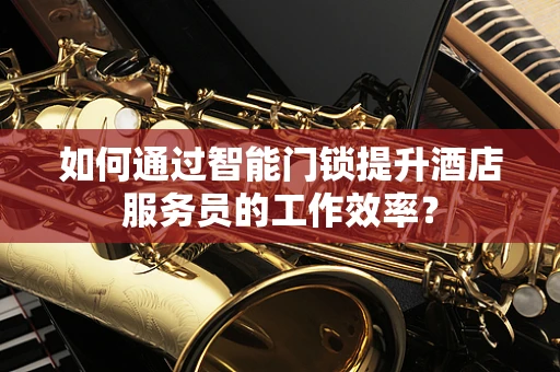 如何通过智能门锁提升酒店服务员的工作效率？