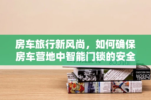 房车旅行新风尚，如何确保房车营地中智能门锁的安全与便捷？