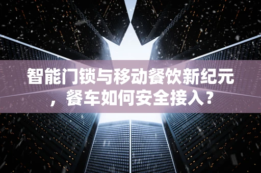 智能门锁与移动餐饮新纪元，餐车如何安全接入？