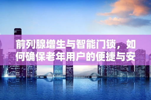 前列腺增生与智能门锁，如何确保老年用户的便捷与安全？