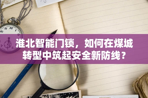 淮北智能门锁，如何在煤城转型中筑起安全新防线？