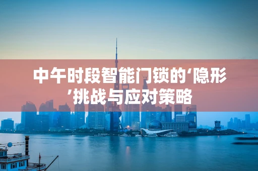 中午时段智能门锁的‘隐形’挑战与应对策略