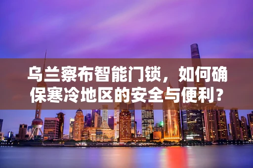 乌兰察布智能门锁，如何确保寒冷地区的安全与便利？