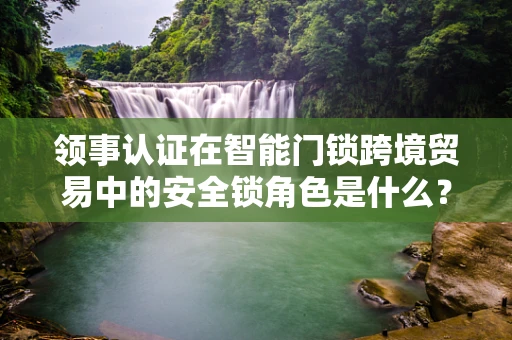领事认证在智能门锁跨境贸易中的安全锁角色是什么？