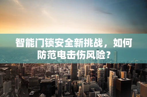 智能门锁安全新挑战，如何防范电击伤风险？