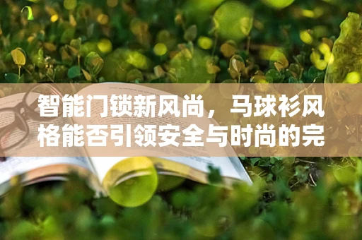 智能门锁新风尚，马球衫风格能否引领安全与时尚的完美融合？