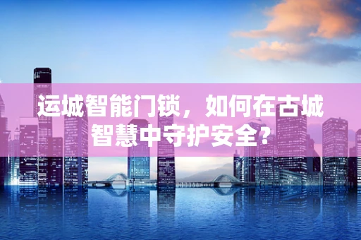 运城智能门锁，如何在古城智慧中守护安全？