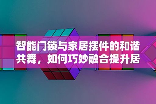 智能门锁与家居摆件的和谐共舞，如何巧妙融合提升居家安全与美感？