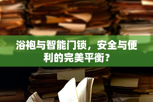 浴袍与智能门锁，安全与便利的完美平衡？