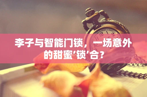 李子与智能门锁，一场意外的甜蜜‘锁’合？