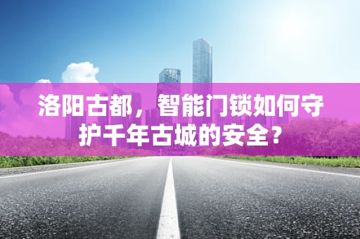 洛阳古都，智能门锁如何守护千年古城的安全？