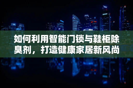 如何利用智能门锁与鞋柜除臭剂，打造健康家居新风尚？