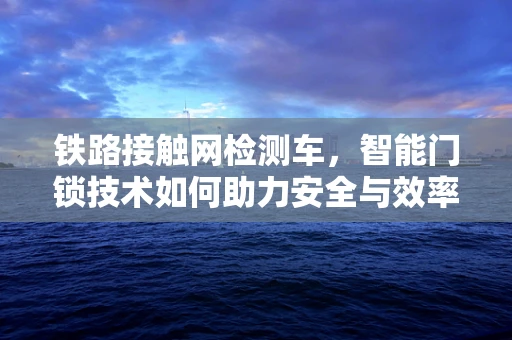铁路接触网检测车，智能门锁技术如何助力安全与效率？