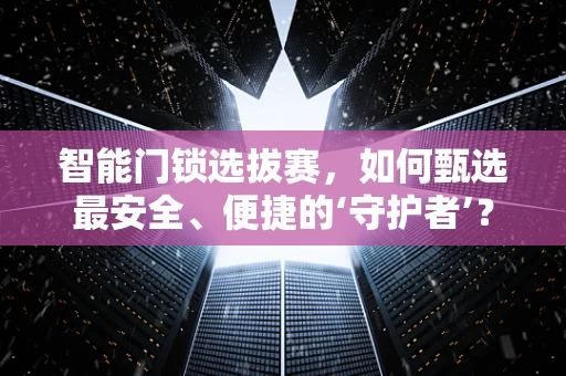 智能门锁选拔赛，如何甄选最安全、便捷的‘守护者’？