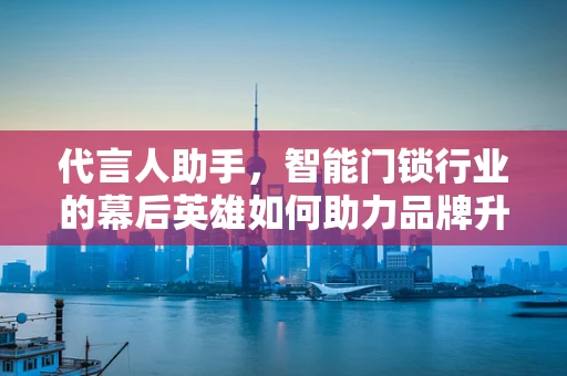 代言人助手，智能门锁行业的幕后英雄如何助力品牌升级？