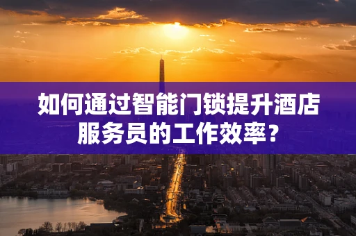 如何通过智能门锁提升酒店服务员的工作效率？
