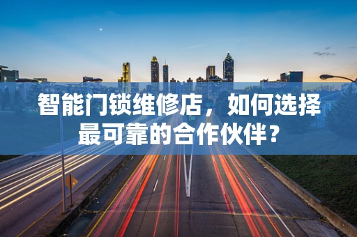 智能门锁维修店，如何选择最可靠的合作伙伴？
