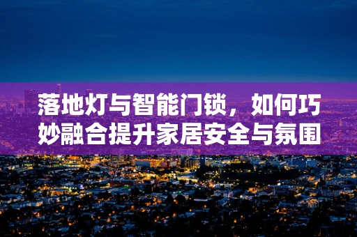 落地灯与智能门锁，如何巧妙融合提升家居安全与氛围？