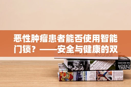 恶性肿瘤患者能否使用智能门锁？——安全与健康的双重考量