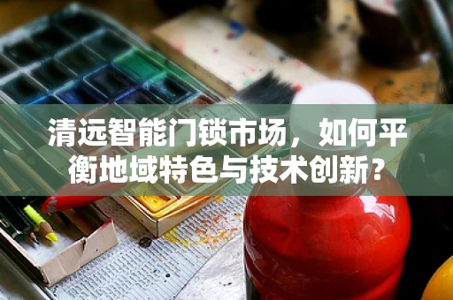 清远智能门锁市场，如何平衡地域特色与技术创新？