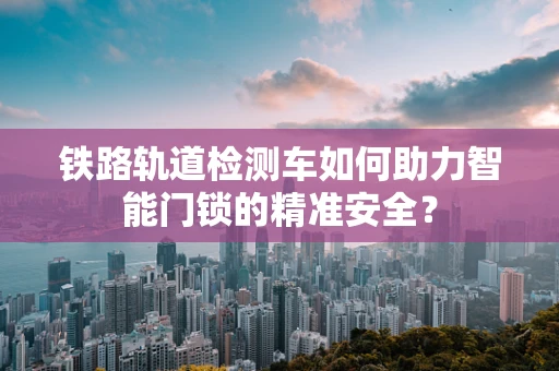 铁路轨道检测车如何助力智能门锁的精准安全？