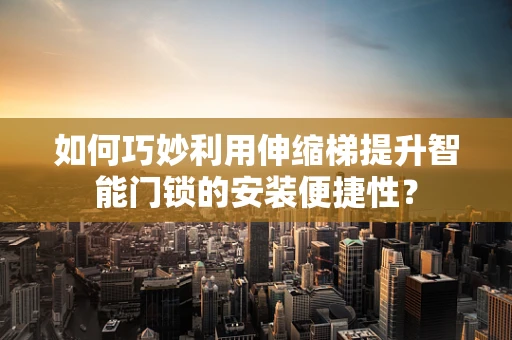 如何巧妙利用伸缩梯提升智能门锁的安装便捷性？