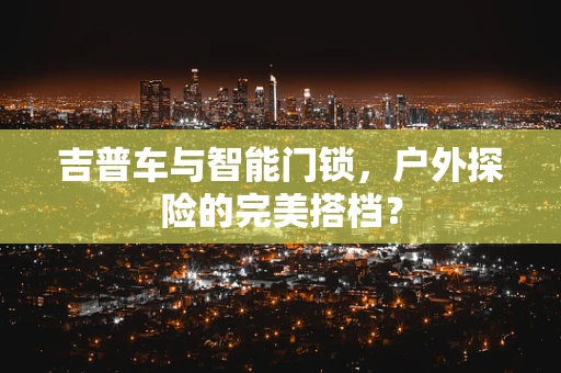 吉普车与智能门锁，户外探险的完美搭档？