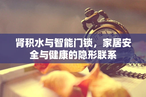 肾积水与智能门锁，家居安全与健康的隐形联系