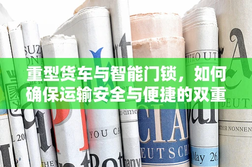 重型货车与智能门锁，如何确保运输安全与便捷的双重保障？