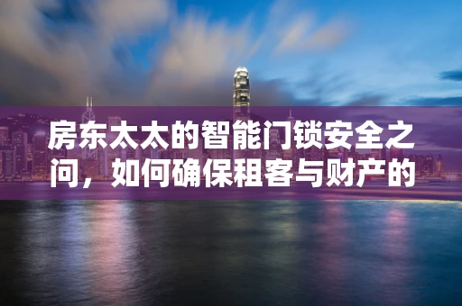 房东太太的智能门锁安全之问，如何确保租客与财产的双重安全？
