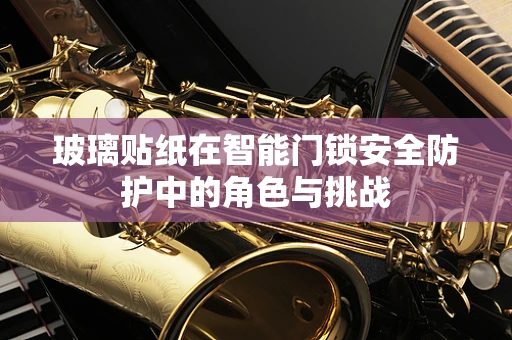 玻璃贴纸在智能门锁安全防护中的角色与挑战