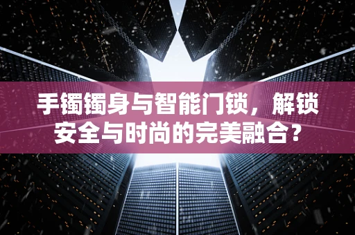 手镯镯身与智能门锁，解锁安全与时尚的完美融合？
