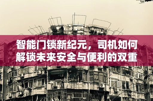 智能门锁新纪元，司机如何解锁未来安全与便利的双重保障？