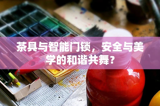 茶具与智能门锁，安全与美学的和谐共舞？